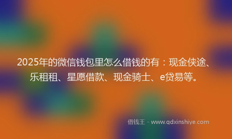 2025年的微信钱包里怎么借钱的有：现金侠途、乐租租、星愿借款、现金骑士、e贷易等。