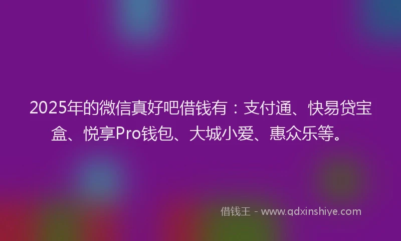 2025年的微信真好吧借钱有：支付通、快易贷宝盒、悦享Pro钱包、大城小爱、惠众乐等。