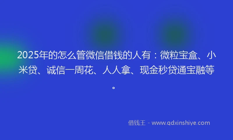 2025年的怎么管微信借钱的人有：微粒宝盒、小米贷、诚信一周花、人人拿、现金秒贷通宝融等。