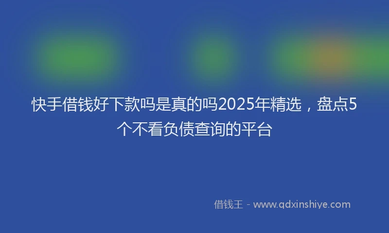 快手借钱好下款吗是真的吗2025年精选，盘点5个不看负债查询的平台