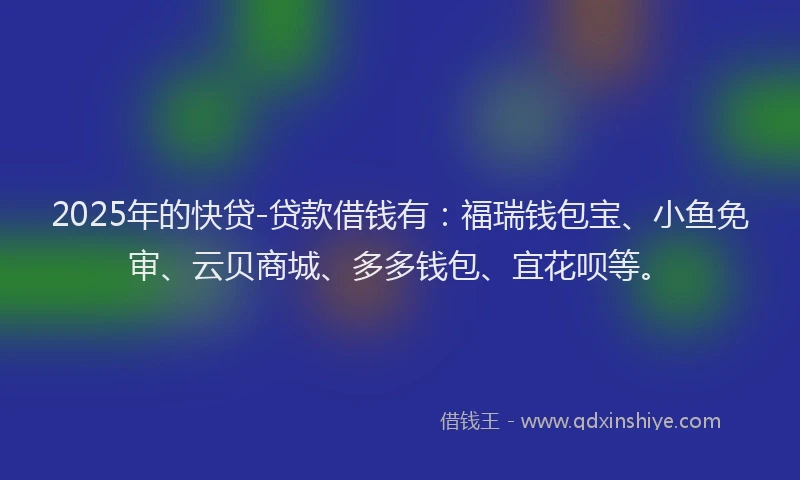 2025年的快贷-贷款借钱有：福瑞钱包宝、小鱼免审、云贝商城、多多钱包、宜花呗等。