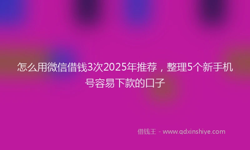 怎么用微信借钱3次2025年推荐，整理5个新手机号容易下款的口子
