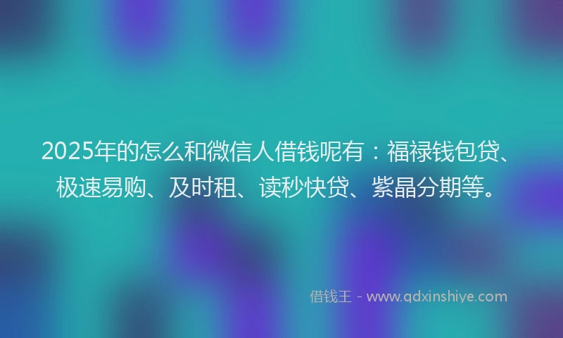 2025年的怎么和微信人借钱呢有：福禄钱包贷、极速易购、及时租、读秒快贷、紫晶分期等。