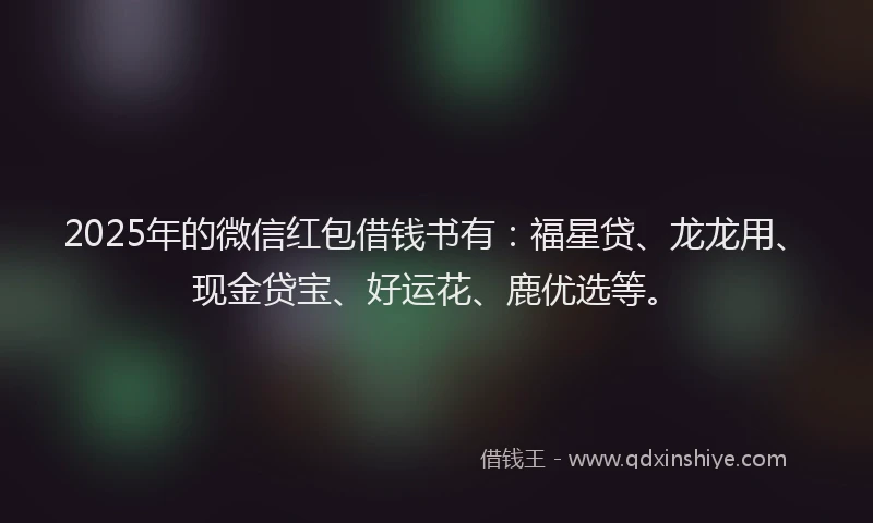 2025年的微信红包借钱书有：福星贷、龙龙用、现金贷宝、好运花、鹿优选等。