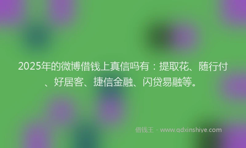 2025年的微博借钱上真信吗有：提取花、随行付、好居客、捷信金融、闪贷易融等。