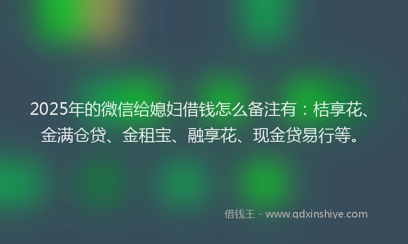 2025年的微信给媳妇借钱怎么备注有：桔享花、金满仓贷、金租宝、融享花、现金贷易行等。