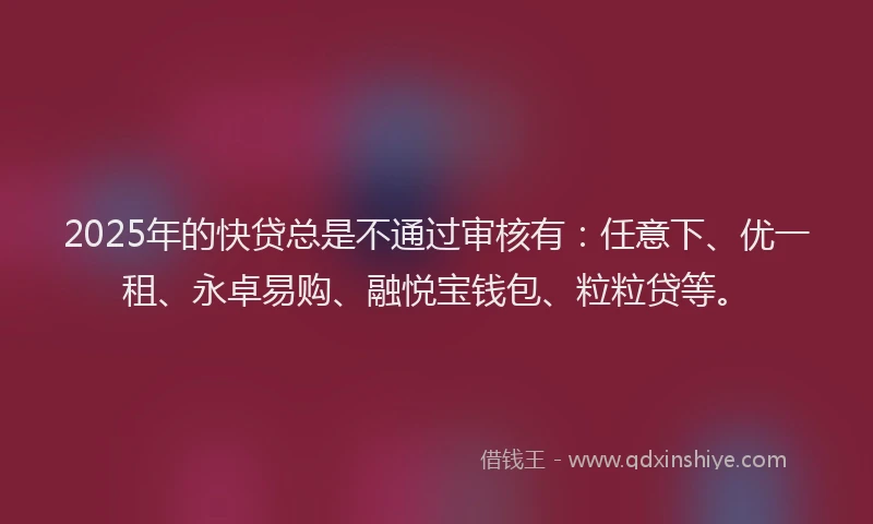 2025年的快贷总是不通过审核有：任意下、优一租、永卓易购、融悦宝钱包、粒粒贷等。