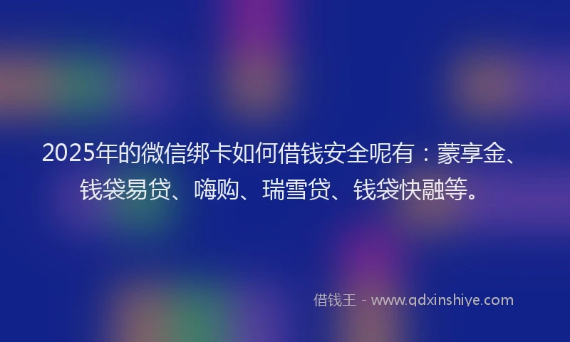 2025年的微信绑卡如何借钱安全呢有：蒙享金、钱袋易贷、嗨购、瑞雪贷、钱袋快融等。