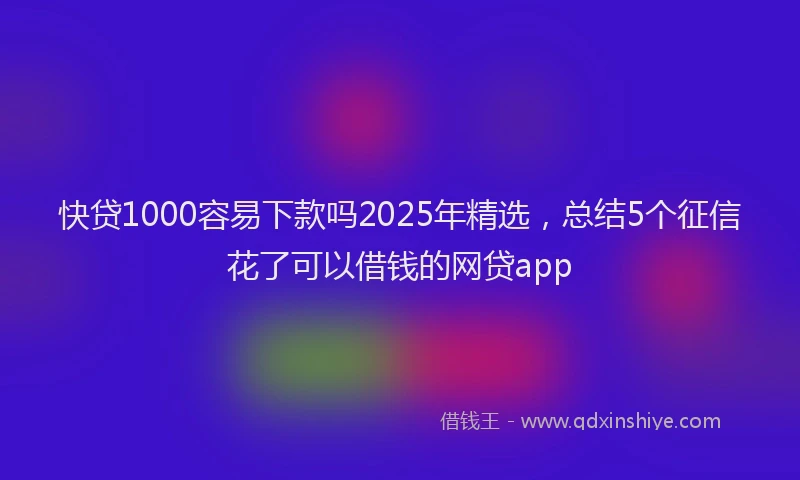 快贷1000容易下款吗2025年精选，总结5个征信花了可以借钱的网贷app