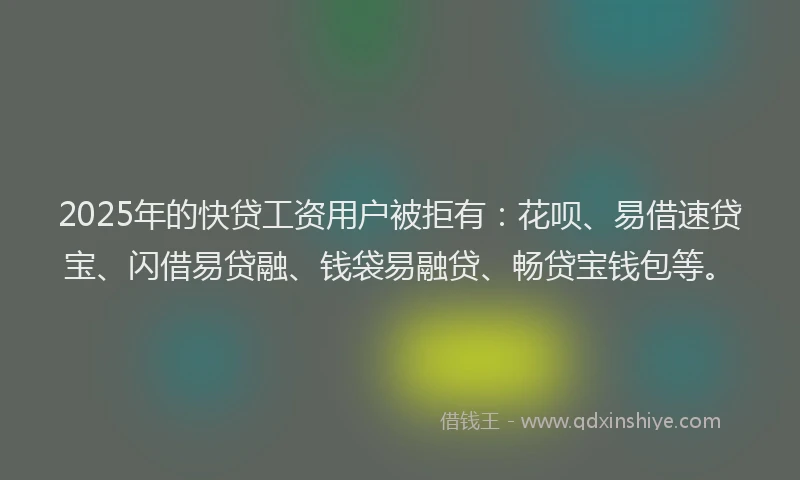 2025年的快贷工资用户被拒有：花呗、易借速贷宝、闪借易贷融、钱袋易融贷、畅贷宝钱包等。