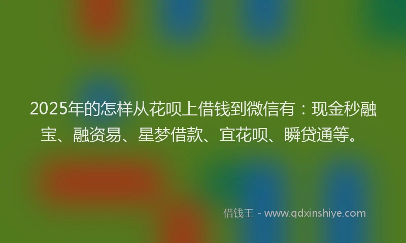 2025年的怎样从花呗上借钱到微信有：现金秒融宝、融资易、星梦借款、宜花呗、瞬贷通等。