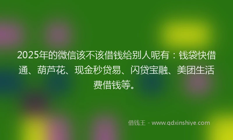 2025年的微信该不该借钱给别人呢有：钱袋快借通、葫芦花、现金秒贷易、闪贷宝融、美团生活费借钱等。