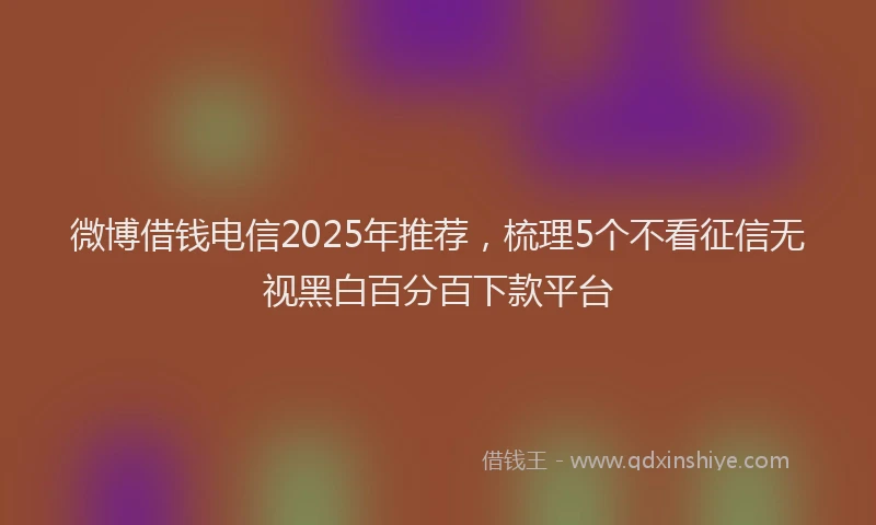 微博借钱电信2025年推荐，梳理5个不看征信无视黑白百分百下款平台