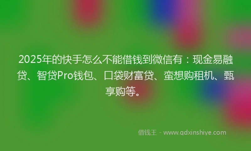 2025年的快手怎么不能借钱到微信有：现金易融贷、智贷Pro钱包、口袋财富贷、蛮想购租机、甄享购等。