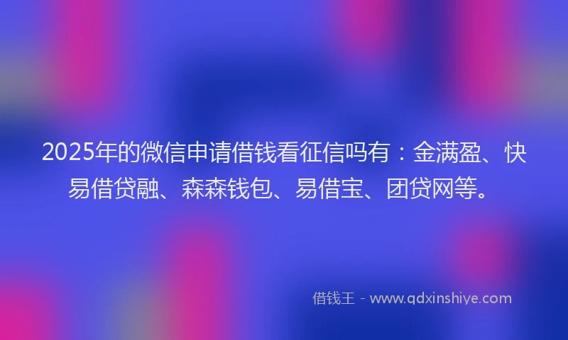 2025年的微信申请借钱看征信吗有：金满盈、快易借贷融、森森钱包、易借宝、团贷网等。