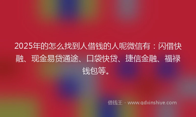 2025年的怎么找到人借钱的人呢微信有：闪借快融、现金易贷通途、口袋快贷、捷信金融、福禄钱包等。
