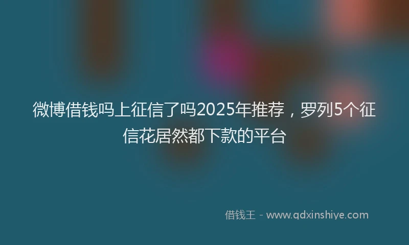 微博借钱吗上征信了吗2025年推荐，罗列5个征信花居然都下款的平台