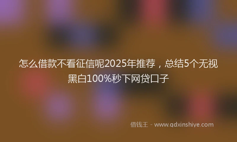 怎么借款不看征信呢2025年推荐，总结5个无视黑白100%秒下网贷口子