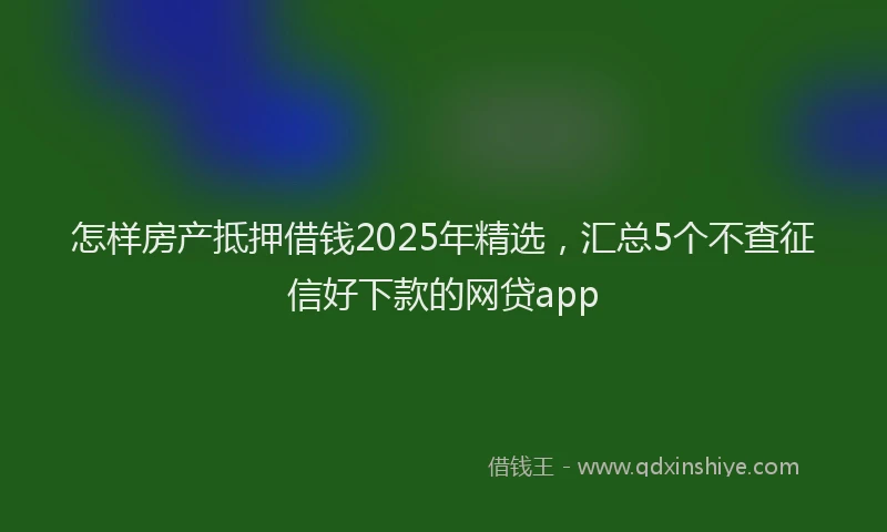 怎样房产抵押借钱2025年精选，汇总5个不查征信好下款的网贷app