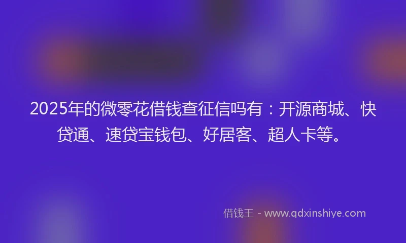 2025年的微零花借钱查征信吗有：开源商城、快贷通、速贷宝钱包、好居客、超人卡等。