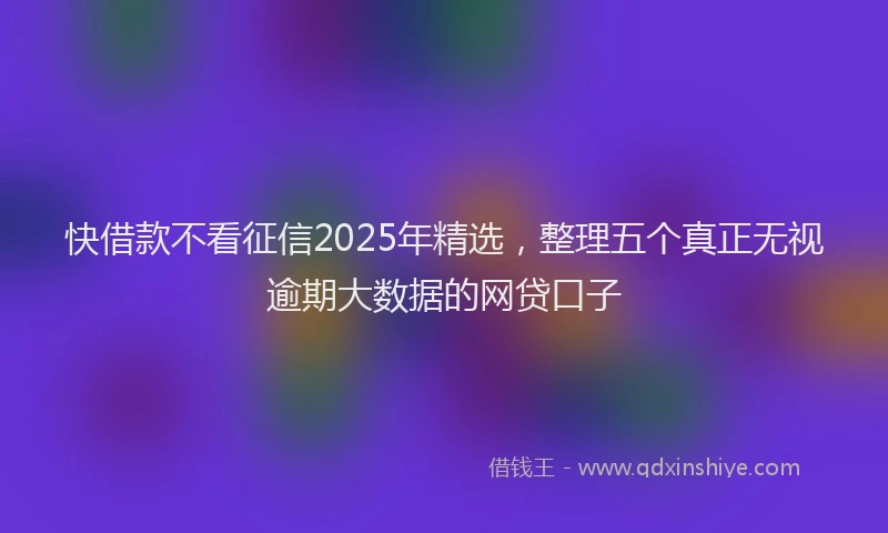 快借款不看征信2025年精选，整理五个真正无视逾期大数据的网贷口子