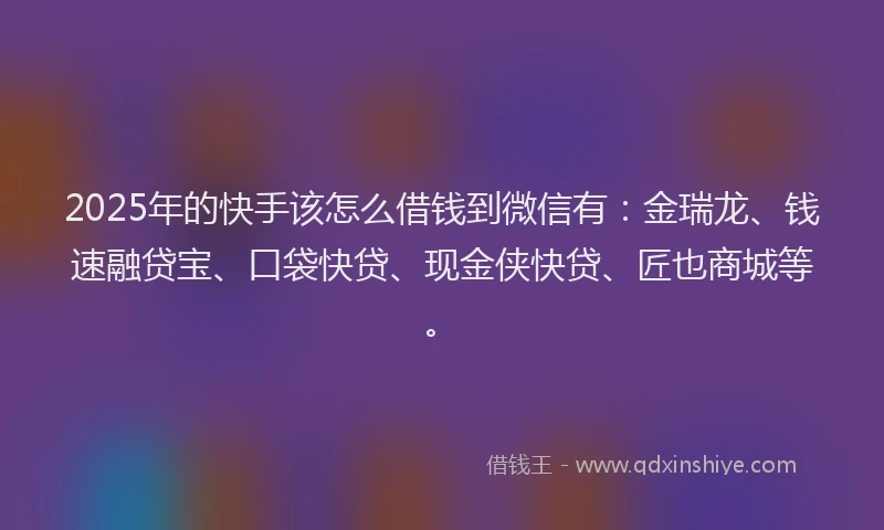 2025年的快手该怎么借钱到微信有：金瑞龙、钱速融贷宝、口袋快贷、现金侠快贷、匠也商城等。