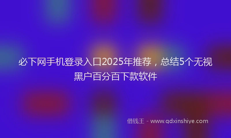必下网手机登录入口2025年推荐，总结5个无视黑户百分百下款软件