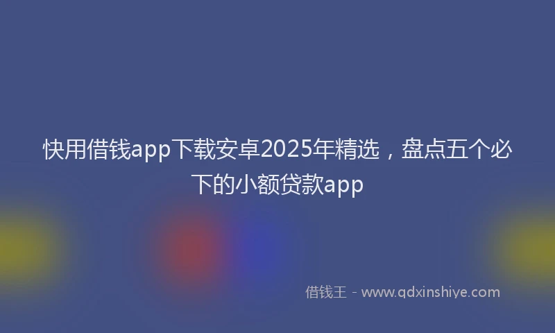 快用借钱app下载安卓2025年精选，盘点五个必下的小额贷款app