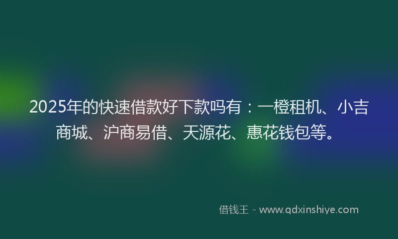 2025年的快速借款好下款吗有：一橙租机、小吉商城、沪商易借、天源花、惠花钱包等。