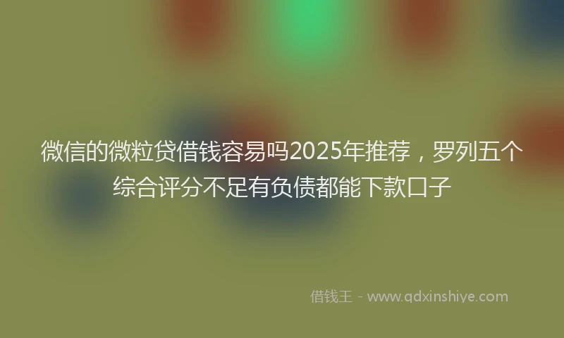 微信的微粒贷借钱容易吗2025年推荐，罗列五个综合评分不足有负债都能下款口子