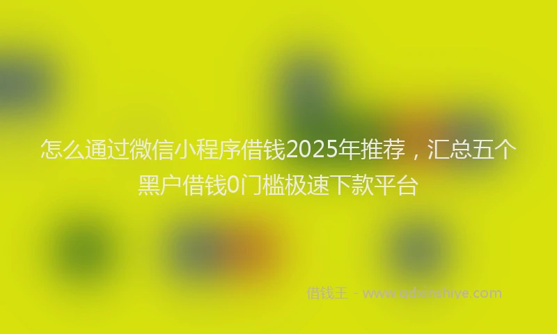 怎么通过微信小程序借钱2025年推荐，汇总五个黑户借钱0门槛极速下款平台