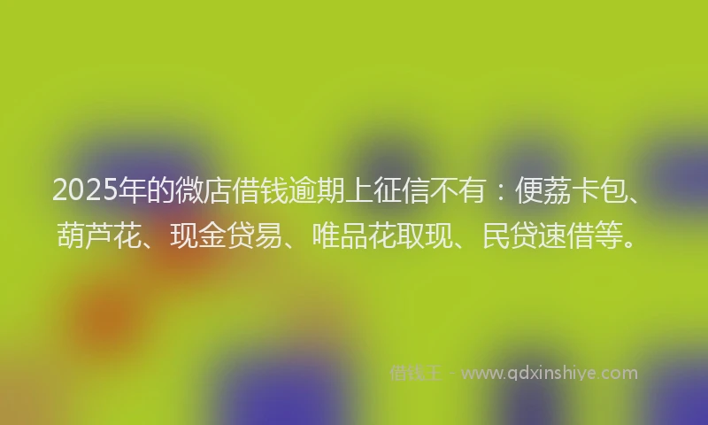 2025年的微店借钱逾期上征信不有：便荔卡包、葫芦花、现金贷易、唯品花取现、民贷速借等。