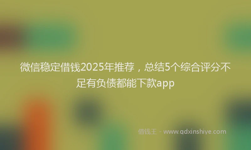 微信稳定借钱2025年推荐，总结5个综合评分不足有负债都能下款app