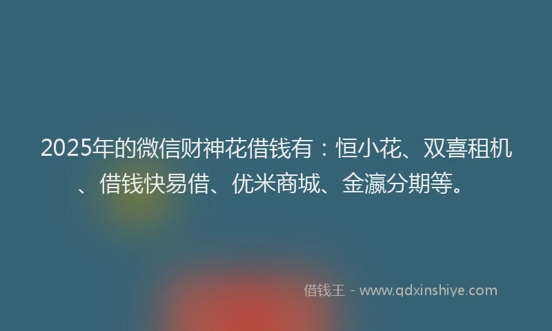 2025年的微信财神花借钱有：恒小花、双喜租机、借钱快易借、优米商城、金瀛分期等。
