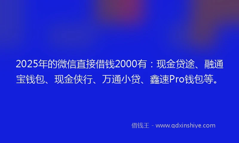 2025年的微信直接借钱2000有：现金贷途、融通宝钱包、现金侠行、万通小贷、鑫速Pro钱包等。