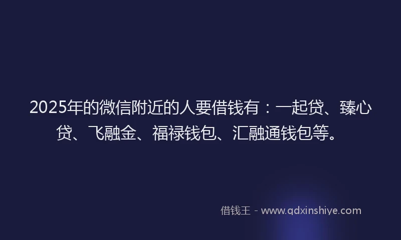 2025年的微信附近的人要借钱有：一起贷、臻心贷、飞融金、福禄钱包、汇融通钱包等。