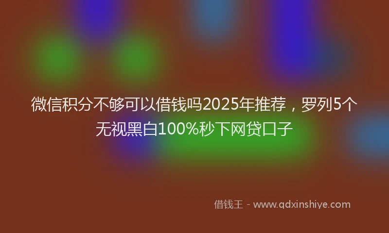 微信积分不够可以借钱吗2025年推荐，罗列5个无视黑白100%秒下网贷口子