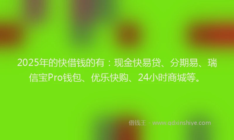 2025年的快借钱的有：现金快易贷、分期易、瑞信宝Pro钱包、优乐快购、24小时商城等。