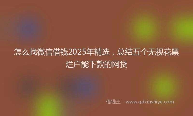 怎么找微信借钱2025年精选，总结五个无视花黑烂户能下款的网贷