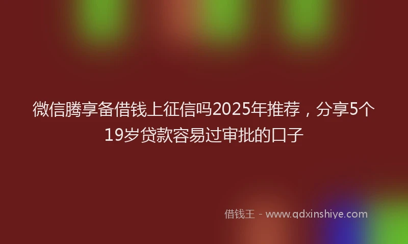 微信腾享备借钱上征信吗2025年推荐，分享5个19岁贷款容易过审批的口子