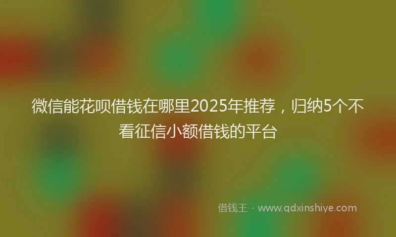 微信能花呗借钱在哪里2025年推荐，归纳5个不看征信小额借钱的平台
