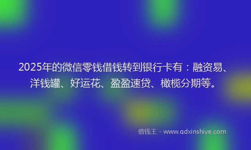2025年的微信零钱借钱转到银行卡有：融资易、洋钱罐、好运花、盈盈速贷、橄榄分期等。