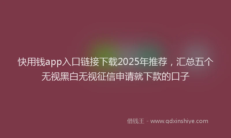 快用钱app入口链接下载2025年推荐，汇总五个无视黑白无视征信申请就下款的口子