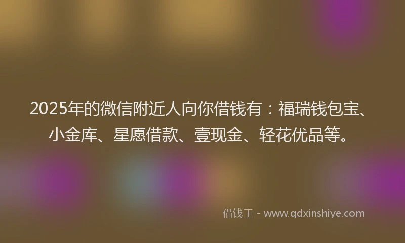 2025年的微信附近人向你借钱有：福瑞钱包宝、小金库、星愿借款、壹现金、轻花优品等。