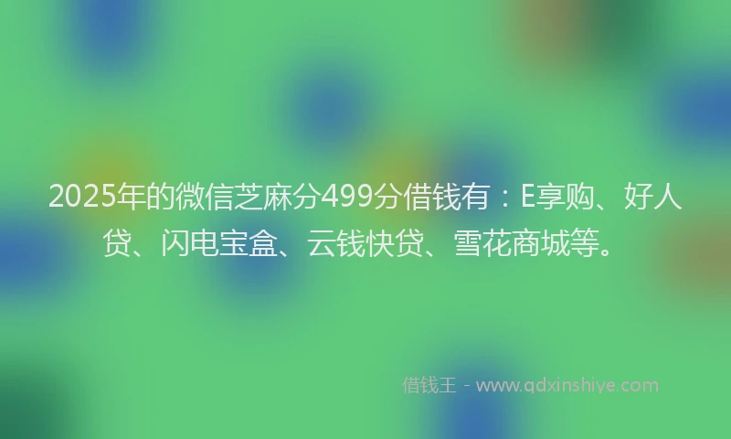 2025年的微信芝麻分499分借钱有：E享购、好人贷、闪电宝盒、云钱快贷、雪花商城等。
