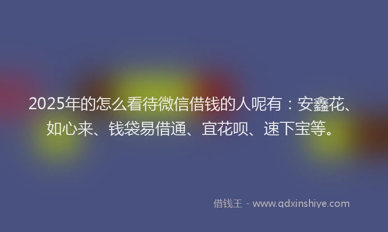 2025年的怎么看待微信借钱的人呢有：安鑫花、如心来、钱袋易借通、宜花呗、速下宝等。