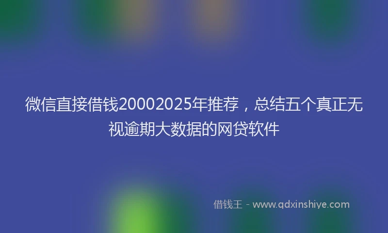 微信直接借钱20002025年推荐，总结五个真正无视逾期大数据的网贷软件