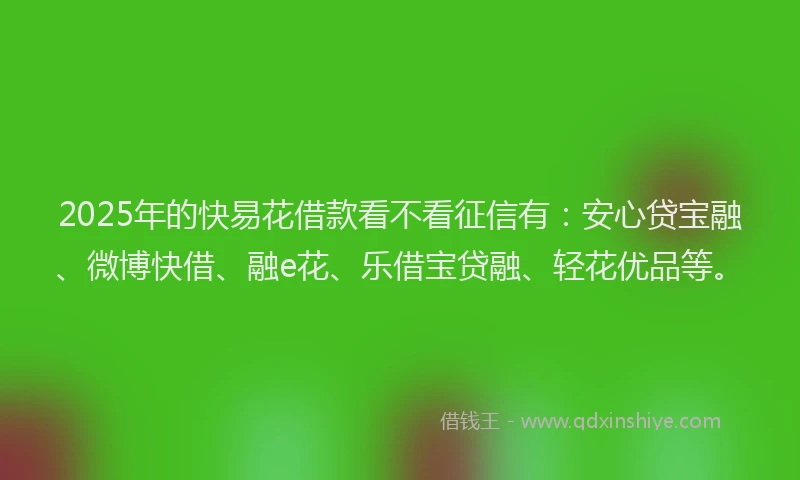 2025年的快易花借款看不看征信有：安心贷宝融、微博快借、融e花、乐借宝贷融、轻花优品等。