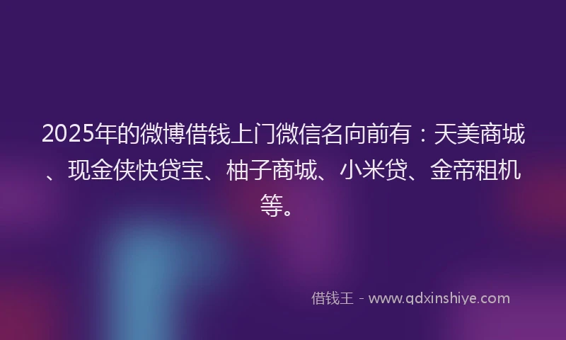 2025年的微博借钱上门微信名向前有：天美商城、现金侠快贷宝、柚子商城、小米贷、金帝租机等。
