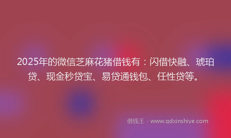 2025年的微信芝麻花猪借钱有：闪借快融、琥珀贷、现金秒贷宝、易贷通钱包、任性贷等。